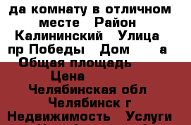 Cда комнату в отличном  месте › Район ­ Калининский › Улица ­ пр.Победы › Дом ­ 184а › Общая площадь ­ 62 › Цена ­ 6 000 - Челябинская обл., Челябинск г. Недвижимость » Услуги   . Челябинская обл.,Челябинск г.